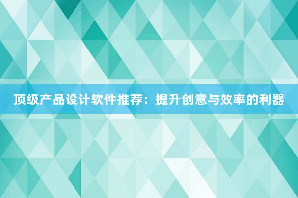 顶级产品设计软件推荐：提升创意与效率的利器