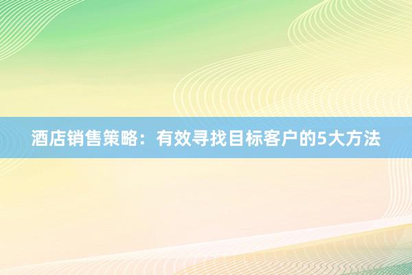 酒店销售策略：有效寻找目标客户的5大方法